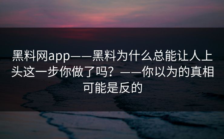 黑料网app——黑料为什么总能让人上头这一步你做了吗？——你以为的真相可能是反的